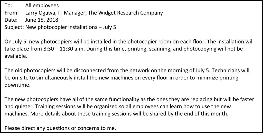 To: All employees From: Larry Ogawa, IT Manager, The Widget Research Company Date: June 15, 2018 Subject: New photocopier installations – July 5 On July 5, new photocopiers will be installed in the photocopier room on each floor. The installation will take place from 8:30 – 11:30 a.m. During this time, printing, scanning, and photocopying will not be available. The old photocopiers will be disconnected from the network on the morning of July 5. Technicians will be on-site to simultaneously install the new machines on every floor in order to minimize printing downtime. The new photocopiers have all of the same functionality as the ones they are replacing but will be faster and quieter. Training sessions will be organized so all employees can learn how to use the new machines. More details about these training sessions will be shared by the end of this month. Please direct any questions or concerns to me.