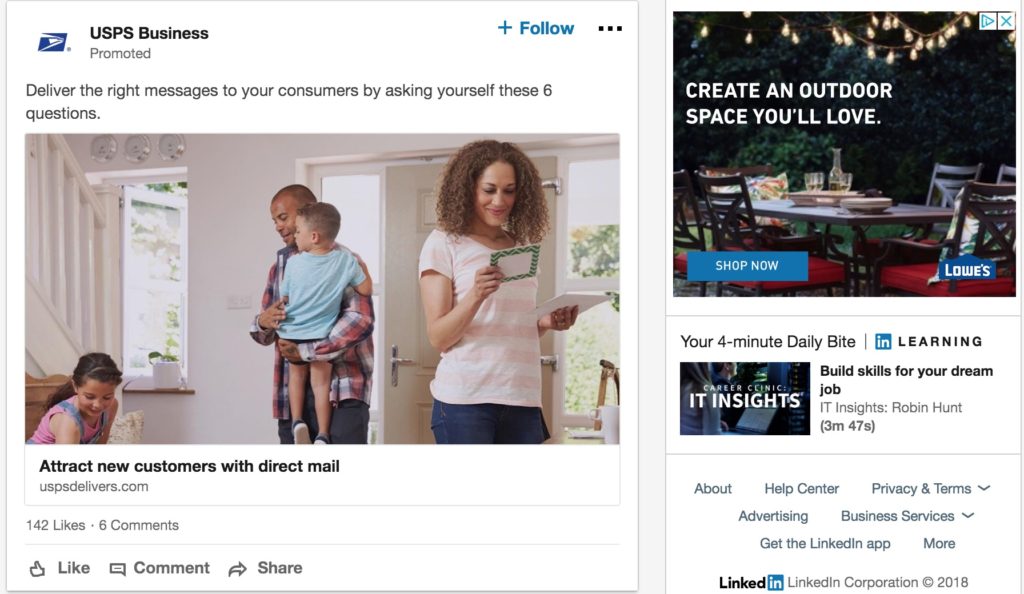 Screenshot of promotional materials on the LinkedIn homepage. On the left is an image of a family and a female is sorting thorugh the mail. The text above the image says "USPS Business Promoted Deliver the right messages to your consumers by asking yourself these six questions." Below the image there is text saying "Attract new customers with direct mail link uspsdelivers.com one hundred and forty two likes - six comments". Below the text is a thumbs up icon for likes, a speech bubble for comment icon, and an arrow icon for sharing the promoted material. On the right is the image of a backyard table with plates and cups on it. Text reads "create an outdoor space you'll love. shop now. Lowe's."