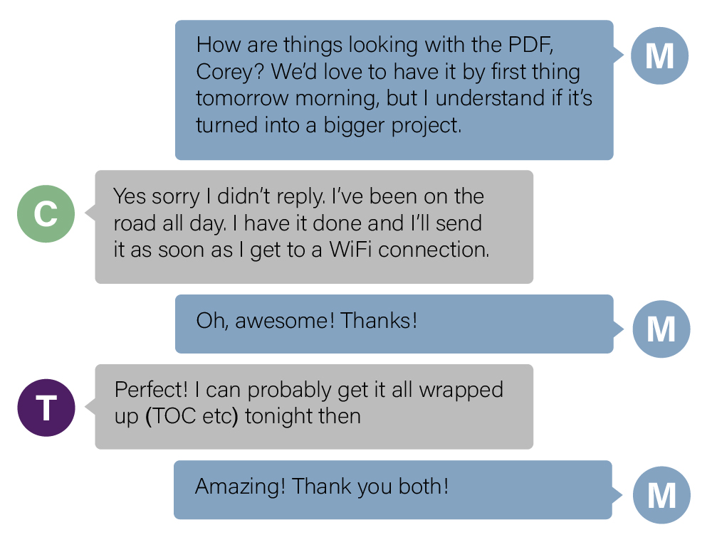 Chat between three colleagues collaborating on a project. Colleague M: How are things looking with the PDF, Corey? WE'd love to have it by first thing tomorrow morning, but I understand if it's turned into a bigger project. Coworker C: Yes sorry I didn't reply. I've been on the road all day. I have it done and I'll send it as soon as I get to a WiFi connection. Coworker M: Oh, awesome! Thanks! Coworker T: Perfect! I can probably get it all wrapped up (TOC etc) tonight then. Coworker M: Amazing! Thank you both!