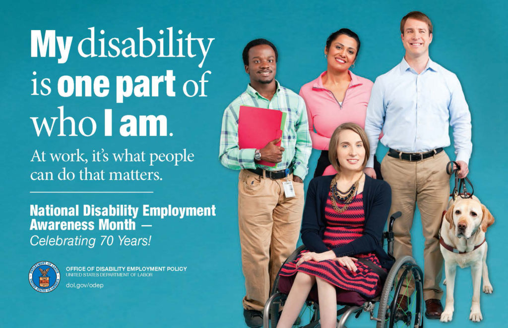 A poster advertising National Disability Employment Awareness Month-Celebrating 70 years. The poster reads, "My disability is one part of who I am. At work, it's what people can do that matters." The poster shows an image of 2 men and 2 women, one of the men has a service dog and one of the women is in a wheelchair. The poster reads, "My disability is one part of who I am. At work, it's what people can do that matters. National Disability Employment Awareness Month- Celebrating 70 Years!"
