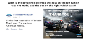 What is the difference between the post on the left (which was not made) and the one on the right (which was)? On the left is an image formatted like a Twitter tweet from Ford Motor Company that reads To the first responders of Boston: Thank you. You are true American heroes. On the right is an image of two police cars with their lights on and a helicopter flying above them. The cars are on a road with dramatic lighting and are viewed from a dramatic angle. Text over the photo says To the first responders of Boston: Thank you. You are true American heroes. Sincerely, Ford Motor Company.