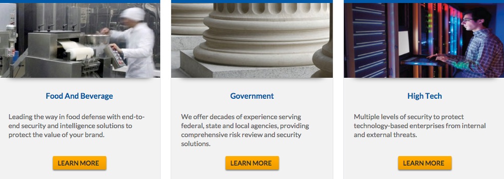 Screenshot of webpage with three panels: Food and Beverage, Government, and High Tech. Panel titled “Food and Beverage” reads: Leading the way in food defense with end-to-end security and intelligence solutions to protect the value of your brand. Learn More button. Panel titled “Government” reads: We offer decades of experience serving federal, state, and local agencies, providing comprehensive risk review and security solutions. Learn More button. Panel titled “High Tech” reads: Multiple levels of security to protect technology-based enterprises from internal and external threats. Learn More button.