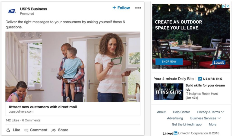 Screenshot of promotional materials on the LinkedIn homepage. On the left is an image of a family and a female is sorting thorugh the mail. The text above the image says "USPS Business Promoted Deliver the right messages to your consumers by asking yourself these six questions." Below the image there is text saying "Attract new customers with direct mail link uspsdelivers.com one hundred and forty two likes - six comments". Below the text is a thumbs up icon for likes, a speech bubble for comment icon, and an arrow icon for sharing the promoted material. On the right is the image of a backyard table with plates and cups on it. Text reads "create an outdoor space you'll love. shop now. Lowe's."