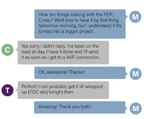Chat between three colleagues collaborating on a project. Colleague M: How are things looking with the PDF, Corey? WE'd love to have it by first thing tomorrow morning, but I understand if it's turned into a bigger project. Coworker C: Yes sorry I didn't reply. I've been on the road all day. I have it done and I'll send it as soon as I get to a WiFi connection. Coworker M: Oh, awesome! Thanks! Coworker T: Perfect! I can probably get it all wrapped up (TOC etc) tonight then. Coworker M: Amazing! Thank you both!