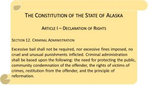The Constitution of the State of Alaska Article I – Declaration of Rights Section 12. Criminal Administration Excessive bail shall not be required, nor excessive fines imposed, no cruel and unusual punishments inflicted. Criminal administration shall be based upon the following: the need for protecting the public, community condemnation of the offender, the rights of victims of crimes, restitution from the offender, and the principle of reformation.