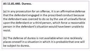 AS 11.81.440. Duress. (a) In any prosecution for an offense, it is an affirmative defense that the defendant engaged in the proscribed conduct because the defendant was coerced to do so by the use of unlawful force upon the defendant or a third person, which force a reasonable person in the defendant's situation would have been unable to resist. (b) The defense of duress is not available when one recklessly places oneself in a situation in which it is probable that one will be subject to duress.