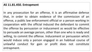 AS 11.81.450. Entrapment In any prosecution for an offense, it is an affirmative defense that, in order to obtain evidence of the commission of an offense, a public law enforcement official or a person working in cooperation with the official induced the defendant to commit the offense by persuasion or inducement as would be effective to persuade an average person, other than one who is ready and willing, to commit the offense. Inducement or persuasion which would induce only a person engaged in an habitual course of unlawful conduct for gain or profit does not constitute entrapment.