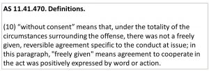 AS 11.41.470. Definitions. (10) “without consent” means that, under the totality of the circumstances surrounding the offense, there was not a freely given, reversible agreement specific to the conduct at issue; in this paragraph, "freely given" means agreement to cooperate in the act was positively expressed by word or action.