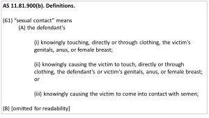 AS 11.81.900(b). Definitions. (61) “sexual contact” means (A) the defendant's (i) knowingly touching, directly or through clothing, the victim's genitals, anus, or female breast; (ii) knowingly causing the victim to touch, directly or through clothing, the defendant's or victim's genitals, anus, or female breast; or (iii) knowingly causing the victim to come into contact with semen; (B) [omitted for readability]