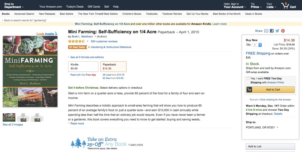Screenshot of a product page on Amazon.com for a book called “Mini Farming: Self-Sufficiency on ¼ Acre.” On the far left of the page is an image of the book cover. The middle of the webpage shows the name of the book, the author, overall rating and the number of reviews for the book, two buying options that include Kindle and paperback, and a short description of the book. There are also promotions in the center of the webpage that read “Get it Before Christmas: Select delivery options are checkout” and “Take an Extra 25% off Any Book* Restrictions Apply, See Details.” On the far right of the page there is a form displaying the price, a promotion for free shipping on orders over $35, an option to select free two-day delivery, and a button labeled “Add to Cart.”"Screenshot of a product page on Amazon.com for a book called “Mini Farming: Self-Sufficiency on ¼ Acre.” On the far left of the page is an image of the book cover. The middle of the webpage shows the name of the book, the author, overall rating and the number of reviews for the book, two buying options that include Kindle and paperback, and a short description of the book. There are also promotions in the center of the webpage that read “Get it Before Christmas: Select delivery options are checkout” and “Take an Extra 25% off Any Book* Restrictions Apply, See Details.” On the far right of the page there is a form displaying the price, a promotion for free shipping on orders over $35, an option to select free two-day delivery, and a button labeled “Add to Cart.